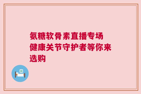 氨糖软骨素直播专场 健康关节守护者等你来选购