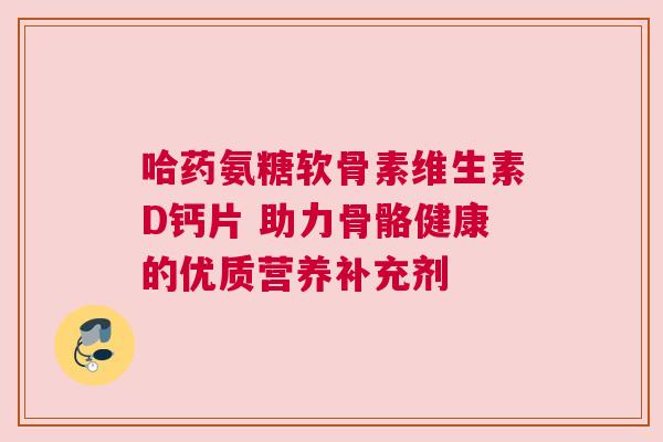 哈药氨糖软骨素维生素D钙片 助力骨骼健康的优质营养补充剂