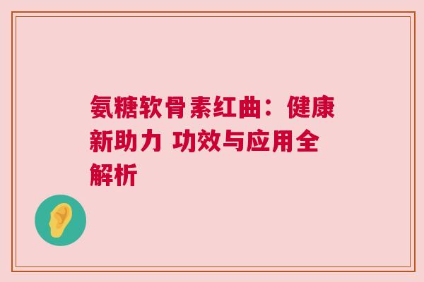 氨糖软骨素红曲：健康新助力 功效与应用全解析