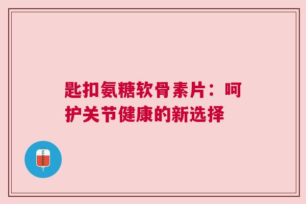 匙扣氨糖软骨素片：呵护关节健康的新选择