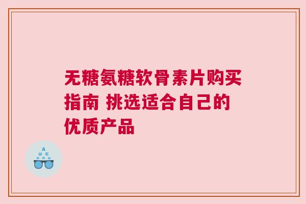 无糖氨糖软骨素片购买指南 挑选适合自己的优质产品