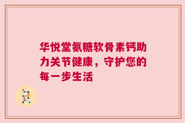 华悦堂氨糖软骨素钙助力关节健康,守护您的每一步生活 华悦堂氨糖软骨素钙助力关节健康,守护您的每一步生活
