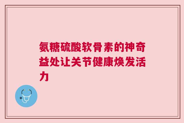 氨糖硫酸软骨素的神奇益处让关节健康焕发活力