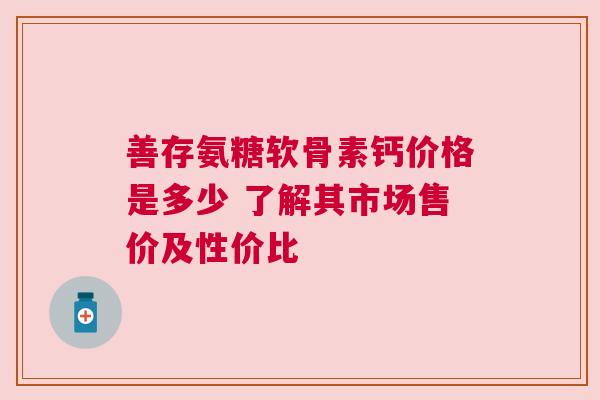 善存氨糖软骨素钙价格是多少 了解其市场售价及性价比