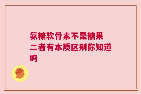 氨糖软骨素不是糖果 二者有本质区别你知道吗