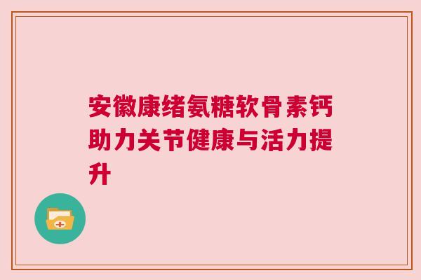 安徽康绪氨糖软骨素钙助力关节健康与活力提升