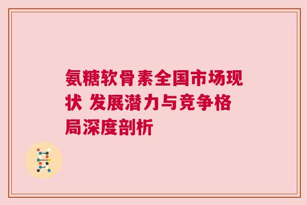 氨糖软骨素全国市场现状 发展潜力与竞争格局深度剖析