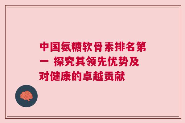 中国氨糖软骨素排名第一 探究其领先优势及对健康的卓越贡献