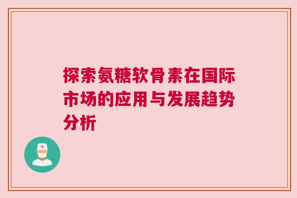 探索氨糖软骨素在国际市场的应用与发展趋势分析 探索氨糖软骨素在国际市场的应用与发展趋势分析