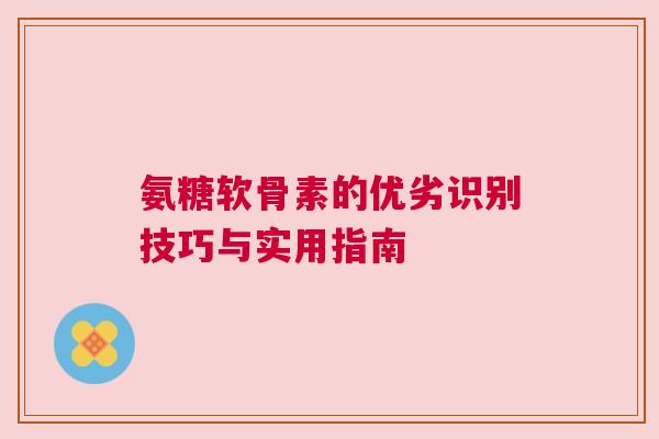 氨糖软骨素的优劣识别技巧与实用指南
