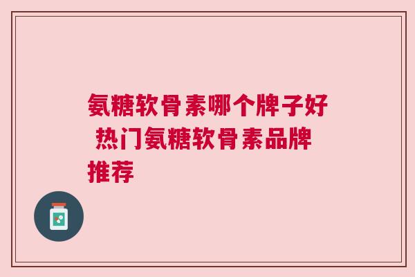氨糖软骨素哪个牌子好 热门氨糖软骨素品牌推荐
