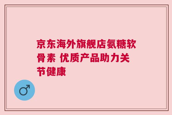 京东海外旗舰店氨糖软骨素 优质产品助力关节健康