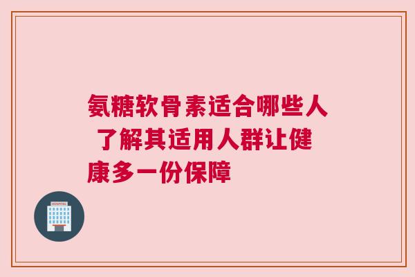 氨糖软骨素适合哪些人 了解其适用人群让健康多一份保障