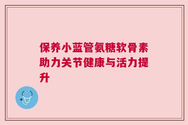 保养小蓝管氨糖软骨素助力关节健康与活力提升