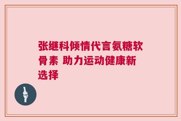 张继科倾情代言氨糖软骨素 助力运动健康新选择