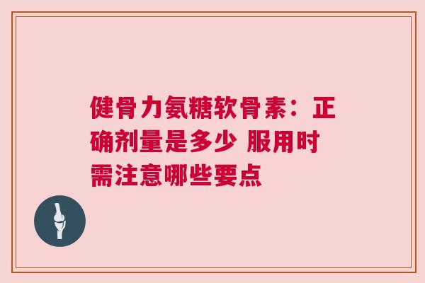 健骨力氨糖软骨素：正确剂量是多少 服用时需注意哪些要点