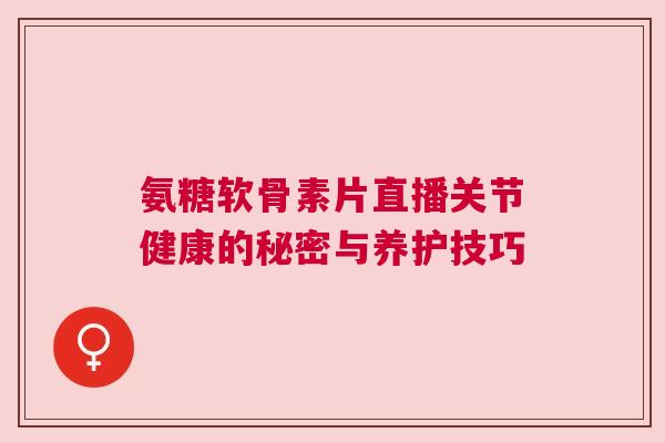 氨糖软骨素片直播关节健康的秘密与养护技巧