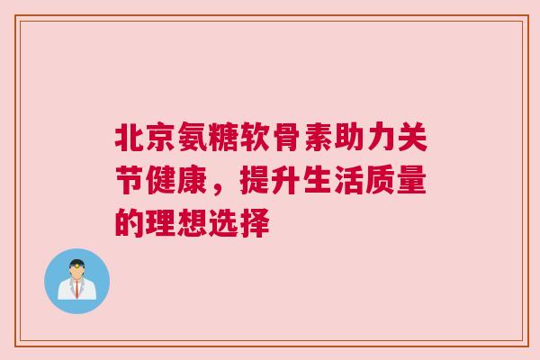 北京氨糖软骨素助力关节健康，提升生活质量的理想选择