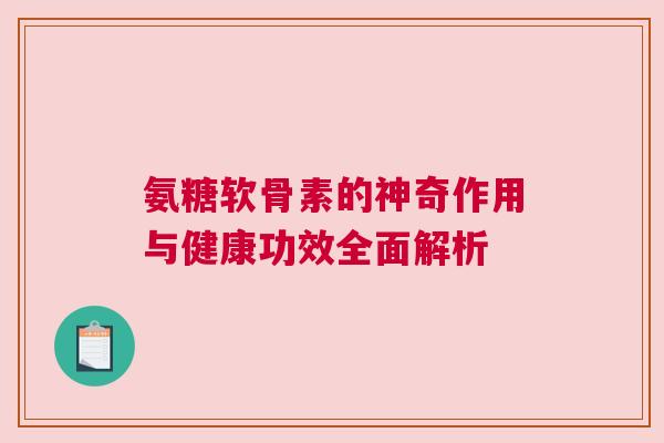 氨糖软骨素的神奇作用与健康功效全面解析