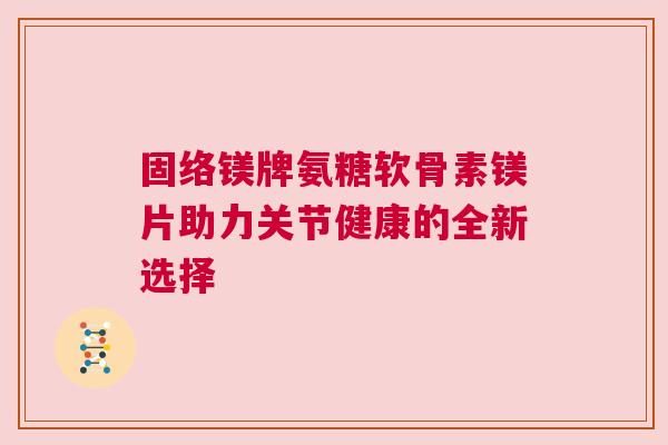 固络镁牌氨糖软骨素镁片助力关节健康的全新选择
