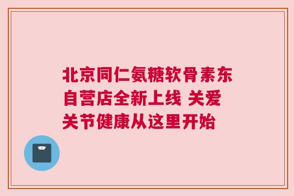 北京同仁氨糖软骨素东自营店全新上线 关爱关节健康从这里开始