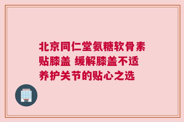 北京同仁堂氨糖软骨素贴膝盖 缓解膝盖不适养护关节的贴心之选