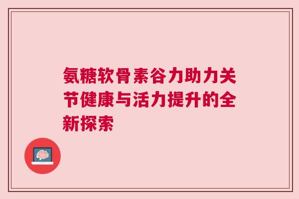 氨糖软骨素谷力助力关节健康与活力提升的全新探索