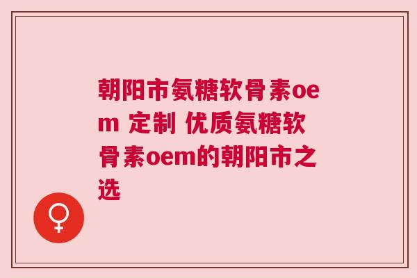 朝阳市氨糖软骨素oem 定制 优质氨糖软骨素oem的朝阳市之选