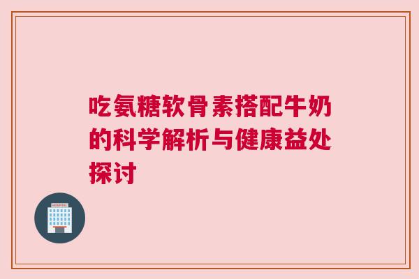 吃氨糖软骨素搭配牛奶的科学解析与健康益处探讨