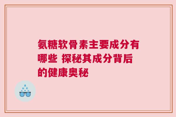 氨糖软骨素主要成分有哪些 探秘其成分背后的健康奥秘