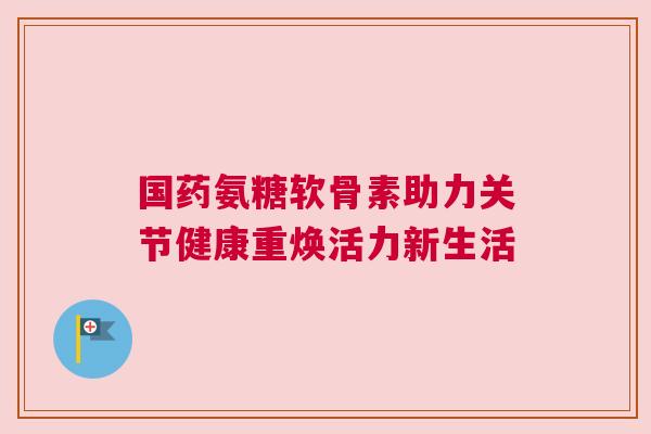 国药氨糖软骨素助力关节健康重焕活力新生活