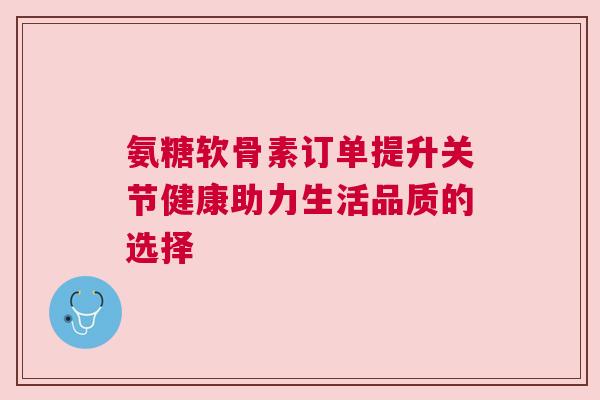 氨糖软骨素订单提升关节健康助力生活品质的选择