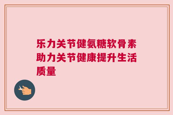 乐力关节健氨糖软骨素助力关节健康提升生活质量