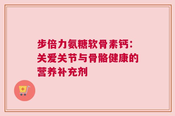 步倍力氨糖软骨素钙：关爱关节与骨骼健康的营养补充剂