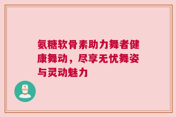 氨糖软骨素助力舞者健康舞动，尽享无忧舞姿与灵动魅力