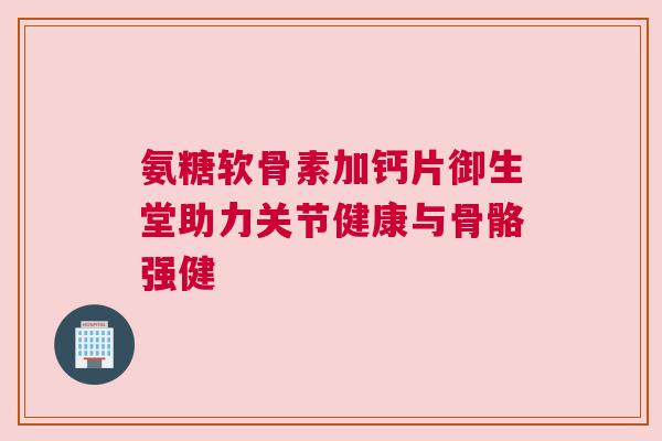 氨糖软骨素加钙片御生堂助力关节健康与骨骼强健