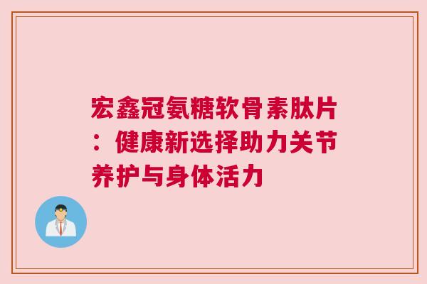 宏鑫冠氨糖软骨素肽片：健康新选择助力关节养护与身体活力