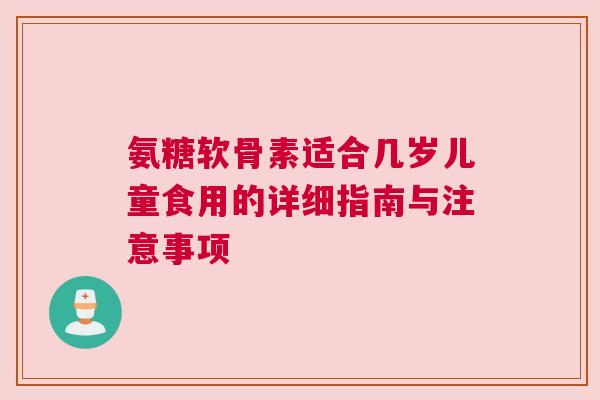 氨糖软骨素适合几岁儿童食用的详细指南与注意事项