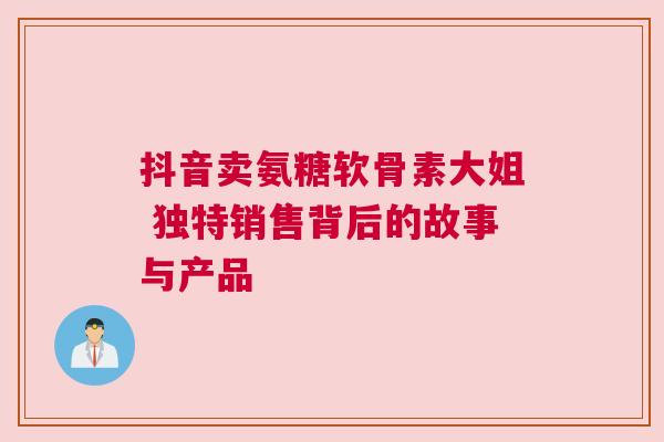 抖音卖氨糖软骨素大姐 独特销售背后的故事与产品