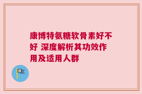 康博特氨糖软骨素好不好 深度解析其功效作用及适用人群