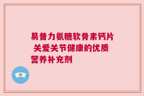 易普力氨糖软骨素钙片 关爱关节健康的优质营养补充剂