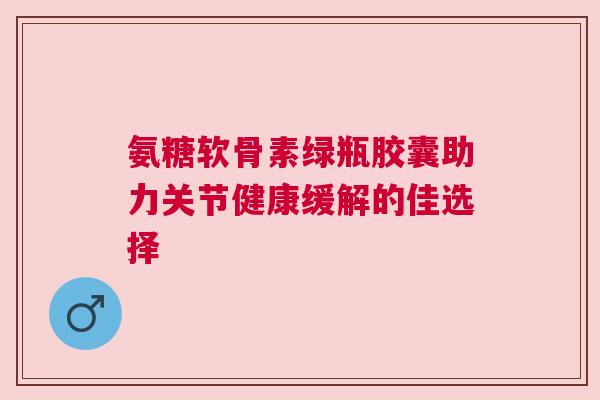 氨糖软骨素绿瓶胶囊助力关节健康缓解的佳选择