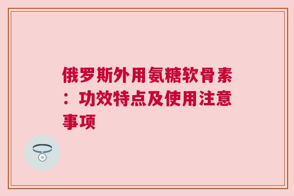 俄罗斯外用氨糖软骨素：功效特点及使用注意事项
