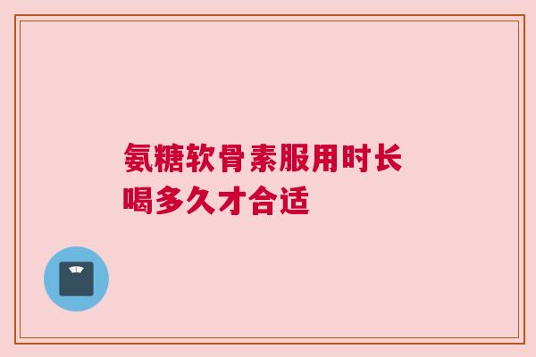 氨糖软骨素服用时长 喝多久才合适