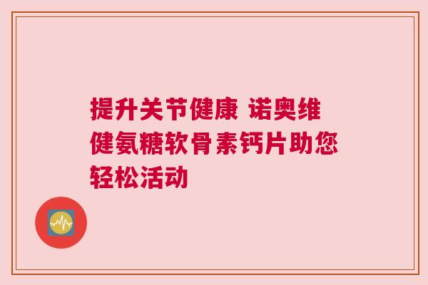提升关节健康 诺奥维健氨糖软骨素钙片助您轻松活动