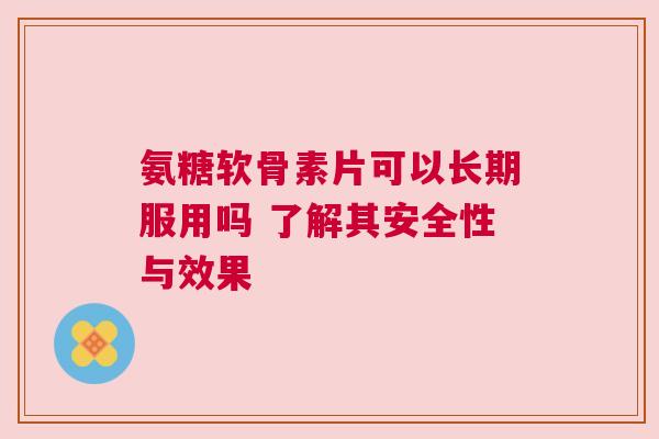 氨糖软骨素片可以长期服用吗 了解其安全性与效果