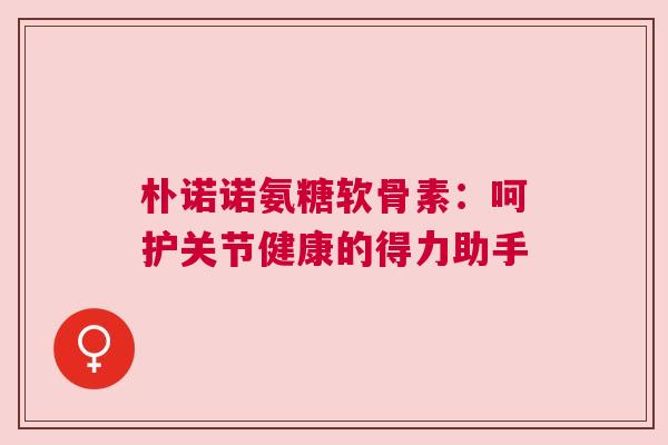 朴诺诺氨糖软骨素：呵护关节健康的得力助手