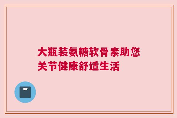 大瓶装氨糖软骨素助您关节健康舒适生活