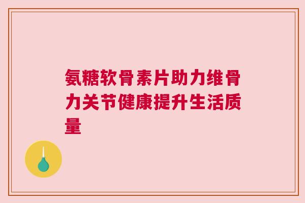 氨糖软骨素片助力维骨力关节健康提升生活质量