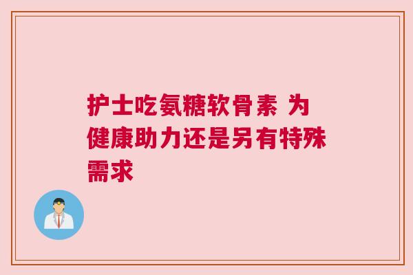护士吃氨糖软骨素 为健康助力还是另有特殊需求